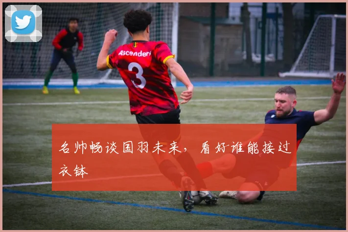 名帅畅谈国羽未来，看好谁能接过衣钵