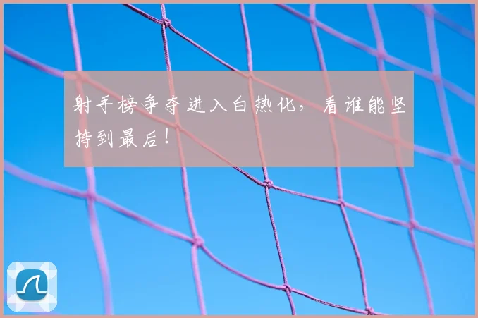 射手榜争夺进入白热化，看谁能坚持到最后！